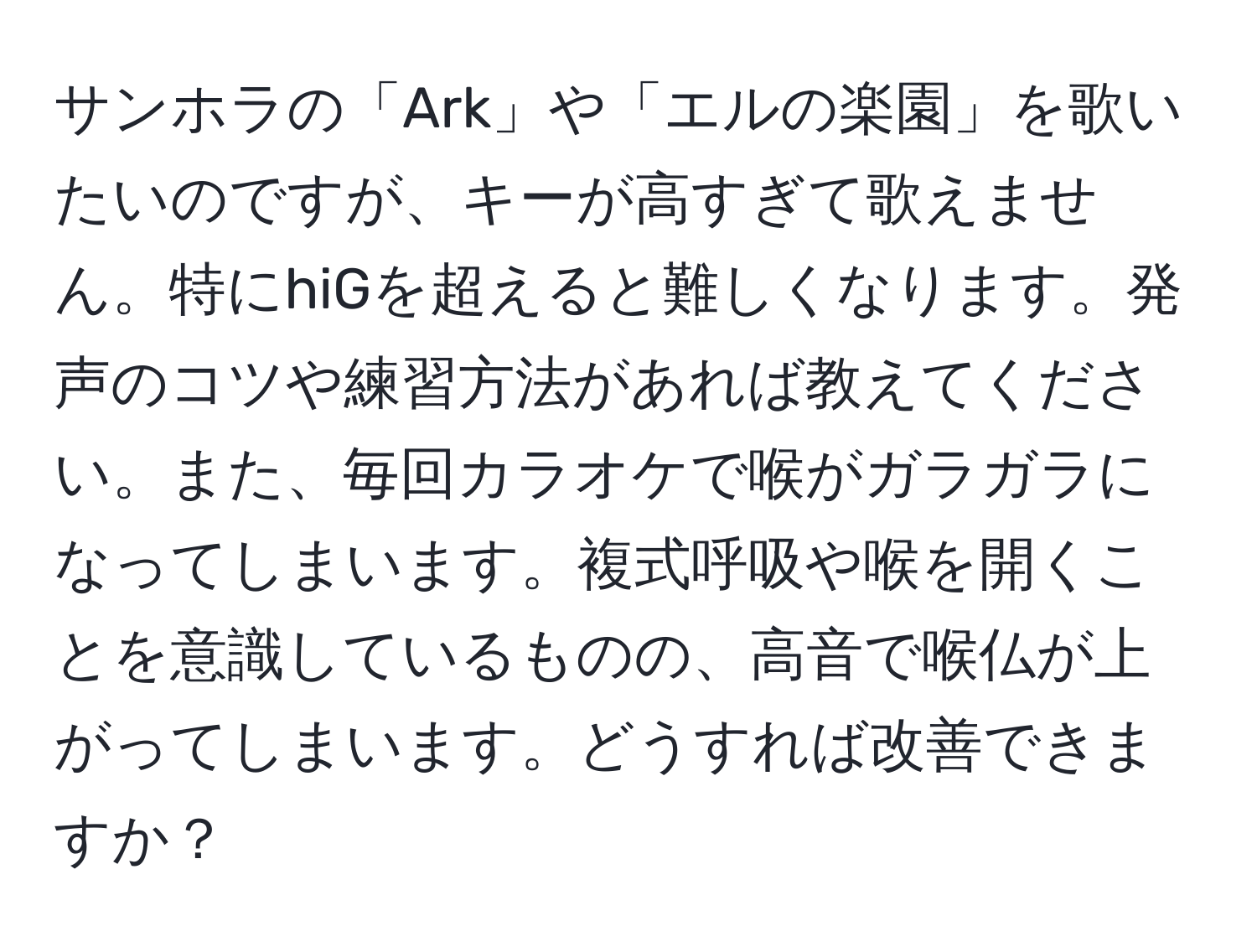 サンホラの「Ark」や「エルの楽園」を歌いたいのですが、キーが高すぎて歌えません。特にhiGを超えると難しくなります。発声のコツや練習方法があれば教えてください。また、毎回カラオケで喉がガラガラになってしまいます。複式呼吸や喉を開くことを意識しているものの、高音で喉仏が上がってしまいます。どうすれば改善できますか？