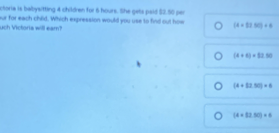 ctoria is babysitting 4 children for 6 hours. She gets paid $2.50 per
our for each child. Which expression would you use to find out how
uch Victoria will earn?
(4* 52.50)/ 6
(4+6)* 92.50
(4+$2.50)* 6
(4* $2.50)* 6