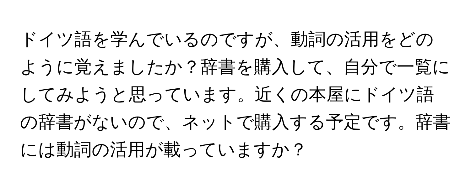 ドイツ語を学んでいるのですが、動詞の活用をどのように覚えましたか？辞書を購入して、自分で一覧にしてみようと思っています。近くの本屋にドイツ語の辞書がないので、ネットで購入する予定です。辞書には動詞の活用が載っていますか？