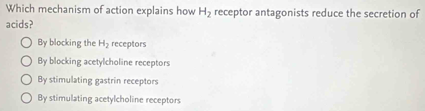 Which mechanism of action explains how H_2 receptor antagonists reduce the secretion of
acids?
By blocking the H_2 receptors
By blocking acetylcholine receptors
By stimulating gastrin receptors
By stimulating acetylcholine receptors