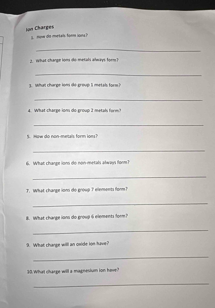 Ion Charges 
1. How do metals form ions? 
_ 
2. What charge ions do metals always form? 
_ 
3. What charge ions do group 1 metals form? 
_ 
4. What charge ions do group 2 metals form? 
_ 
5. How do non-metals form ions? 
_ 
6. What charge ions do non-metals always form? 
_ 
7. What charge ions do group 7 elements form? 
_ 
8. What charge ions do group 6 elements form? 
_ 
9. What charge will an oxide ion have? 
_ 
10.What charge will a magnesium ion have? 
_