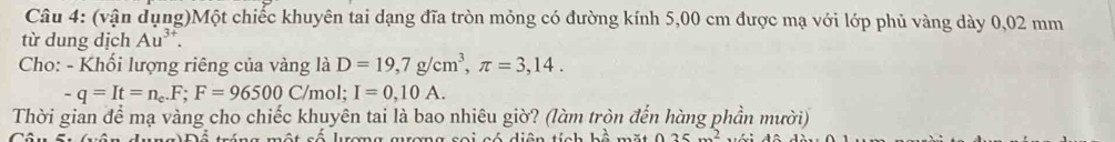 (vận dụng)Một chiếc khuyên tai dạng đĩa tròn mỏng có đường kính 5,00 cm được mạ với lớp phủ vàng dày 0,02 mm
từ dung dịch Au^(3+). 
Cho: - Khối lượng riêng của vàng là D=19,7g/cm^3, π =3,14.
-q=It=n_c.F; F=96500C/m ɔl; I=0,10A. 
Thời gian để mạ vàng cho chiếc khuyên tai là bao nhiêu giờ? (làm tròn đến hàng phần mười) 
ráng một số lrơng grơng soi có diện tích bộ mặt 25m^2