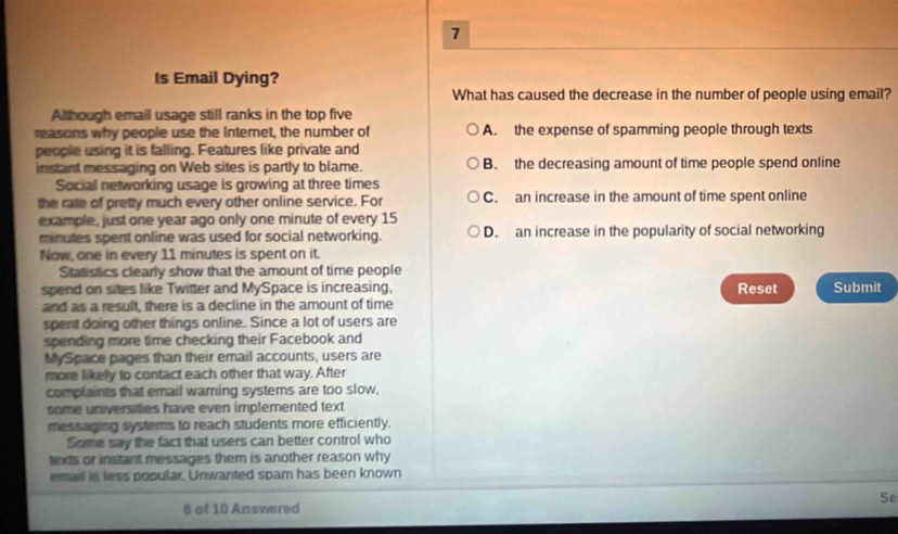 Is Email Dying?
What has caused the decrease in the number of people using email?
Although email usage still ranks in the top five
reasons why people use the Internet, the number of A. the expense of spamming people through texts
people using it is falling. Features like private and
instant messaging on Web sites is partly to blame. B. the decreasing amount of time people spend online
Social networking usage is growing at three times
the rate of pretty much every other online service. For C. an increase in the amount of time spent online
example, just one year ago only one minute of every 15
minutes spent online was used for social networking. D. an increase in the popularity of social networking
Now, one in every 11 minutes is spent on it.
Statistics clearly show that the amount of time people
spend on sites like Twitter and MySpace is increasing, Reset Submit
and as a result, there is a decline in the amount of time
spent doing other things online. Since a lot of users are
spending more time checking their Facebook and
MySpace pages than their email accounts, users are
more likely to contact each other that way. After
complaints that email warning systems are too slow,
some universities have even implemented text
messaging systems to reach students more efficiently.
Some say the fact that users can better control who
texts or instant messages them is another reason why
email is less popular. Unwanted spam has been known
Se
6 of 10 Answered