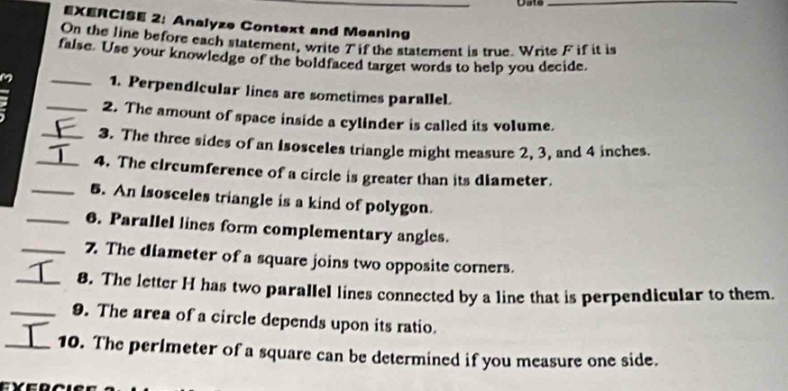 Date_ 
EXERCISE 2: Analyze Context and Meaning 
On the line before each statement, write 7 if the statement is true. Write F if it is 
false. Use your knowledge of the boldfaced target words to help you decide. 
1. Perpendicular lines are sometimes parallel. 
: __2. The amount of space inside a cylinder is called its volume. 
_3. The three sides of an Isosceles triangle might measure 2, 3, and 4 inches. 
_4. The circumference of a circle is greater than its diameter. 
_5. An Isosceles triangle is a kind of polygon. 
_6. Parallel lines form complementary angles. 
_7. The diameter of a square joins two opposite corners. 
_8. The letter H has two parallel lines connected by a line that is perpendicular to them. 
_9. The area of a circle depends upon its ratio. 
_10. The perlmeter of a square can be determined if you measure one side.