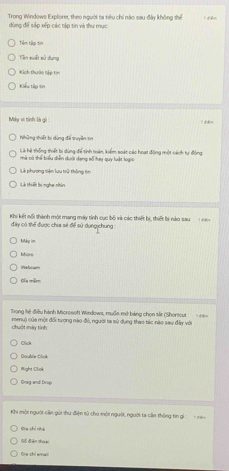 Trong Windows Explorer, theo người ta tiêu chí nào sau đảy không thể 1 điểr
dùng để sắp xếp các tập tin và thư mục:
Tên tập tin
Tần suất sử dụng
Kích thước tập tin
Kiểu tập tìn
Máy vi tính là gì : 1 điểm
Những thiết bị dùng để truyền tin
Là hệ thống thiết bị dùng để tính toán, kiểm soát các hoạt động một cách tự động
mà có thể biểu diễn dưới dang số hay quy luật logic
Là phương tiện lưu trữ thông tin
Là thiết bị nghe nhìn
Khi kết nối thành một mạng máy tính cục bộ và các thiết bị, thiết bị nào sau 1 điểm
đây có thể được chia sẻ để sử dụng chung :
Máy in
Micro
Webcam
Đĩa mềm
Trong hệ điều hành Microsoft Windows, muốn mở bảng chọn tắt (Shortcut đểm
menu) của một đối tượng nào đó, người ta sử dụng thao tác nào sau đây với
chuột máy tính
Click
Double Click
Right Click
Drag and Drop
Khi một người cần gửi thư điện tử cho một người, người ta cần thông tin gì : t điểm
Địa chỉ nhà
Số điện thoại
Địa chỉ email
