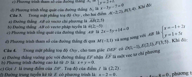 c) Phương trình tham sô của đường thắng A, là ly=2+t.
d) Phương trình tổng quát của đường thẳng Δ, là x-3y-7=0
Câu 3. Trong mặt phẳng toạ độ Oxy , cho hai điểm A(-2;2), B(3;4). Khi đó:
a) Đường thẳng AB có vectơ chỉ phương là overline AB(2;5)
b) Đường thẳng AB có vectơ pháp tuyển là vector n(2;-5)
c) Phương trình tổng quát của đường thẳng AB là 2x-5y+14=0
d) Phương trình tham số của đường thẳng đi qua M(-1;1) và song song với AB là beginarrayl x=-1+2t y=1+5tendarray.
Câu 4. Trong mặt phẳng toạ độ Oxy , cho tam giác DEF có
a) Đường thẳng vuông góc với đường thẳng EF nhận vector EF là một vec tơ chỉ phương D(1;-1), E(2;1), F(3;5). Khi đó:
b) Phương trình đường cao kẻ từ D là: x+y=0. 
c) Gọi / là trung điểm của DF. Toạ độ của điểm / là (2;2). 
d) Đường trung tuyển kẻ từ E có phương trình là: x-2=0. zx-8=0 , phương t