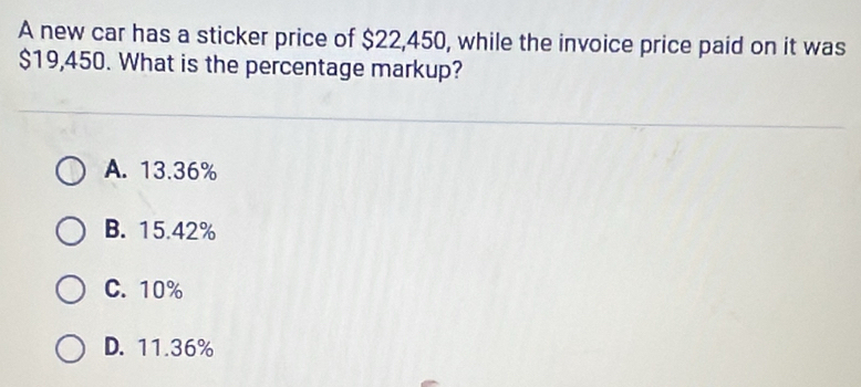 A new car has a sticker price of $22,450, while the invoice price paid on it was
$19,450. What is the percentage markup?
A. 13.36%
B. 15.42%
C. 10%
D. 11.36%