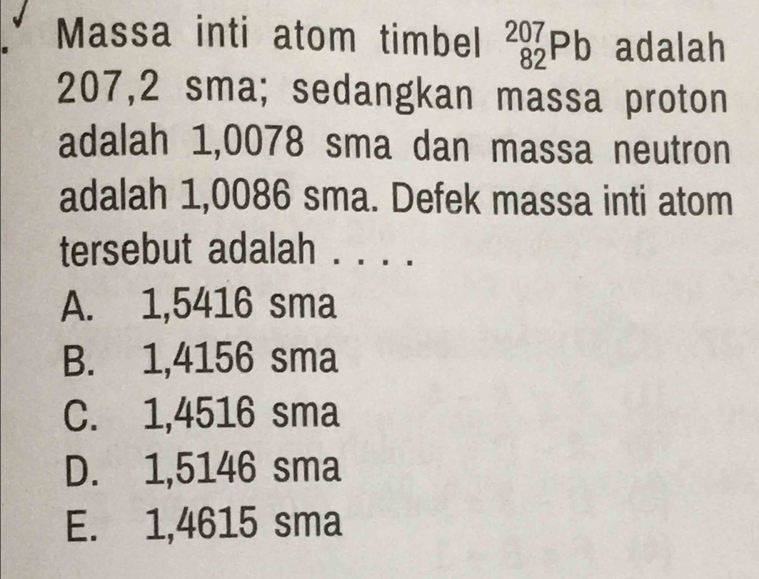 Massa inti atom timbel _(82)^(207)Pb adalah
207,2 sma; sedangkan massa proton
adalah 1,0078 sma dan massa neutron
adalah 1,0086 sma. Defek massa inti atom
tersebut adalah . ...
A. 1,5416 sma
B. 1,4156 sma
C. 1,4516 sma
D. 1,5146 sma
E. 1,4615 sma