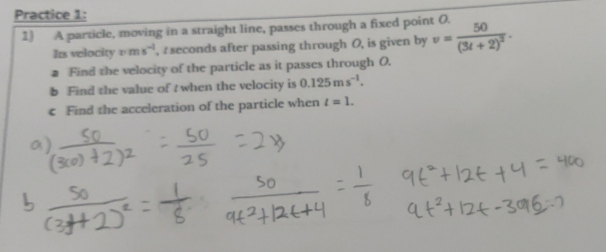 Practice 1: 
1) A particle, moving in a straight line, passes through a fixed point O. 
Its velocity vms^(-1) , seconds after passing through O, is given by v=frac 50(3t+2)^2. 
a Find the velocity of the particle as it passes through O. 
b Find the value of t when the velocity is 0.125ms^(-1). 
c Find the acceleration of the particle when l=1.