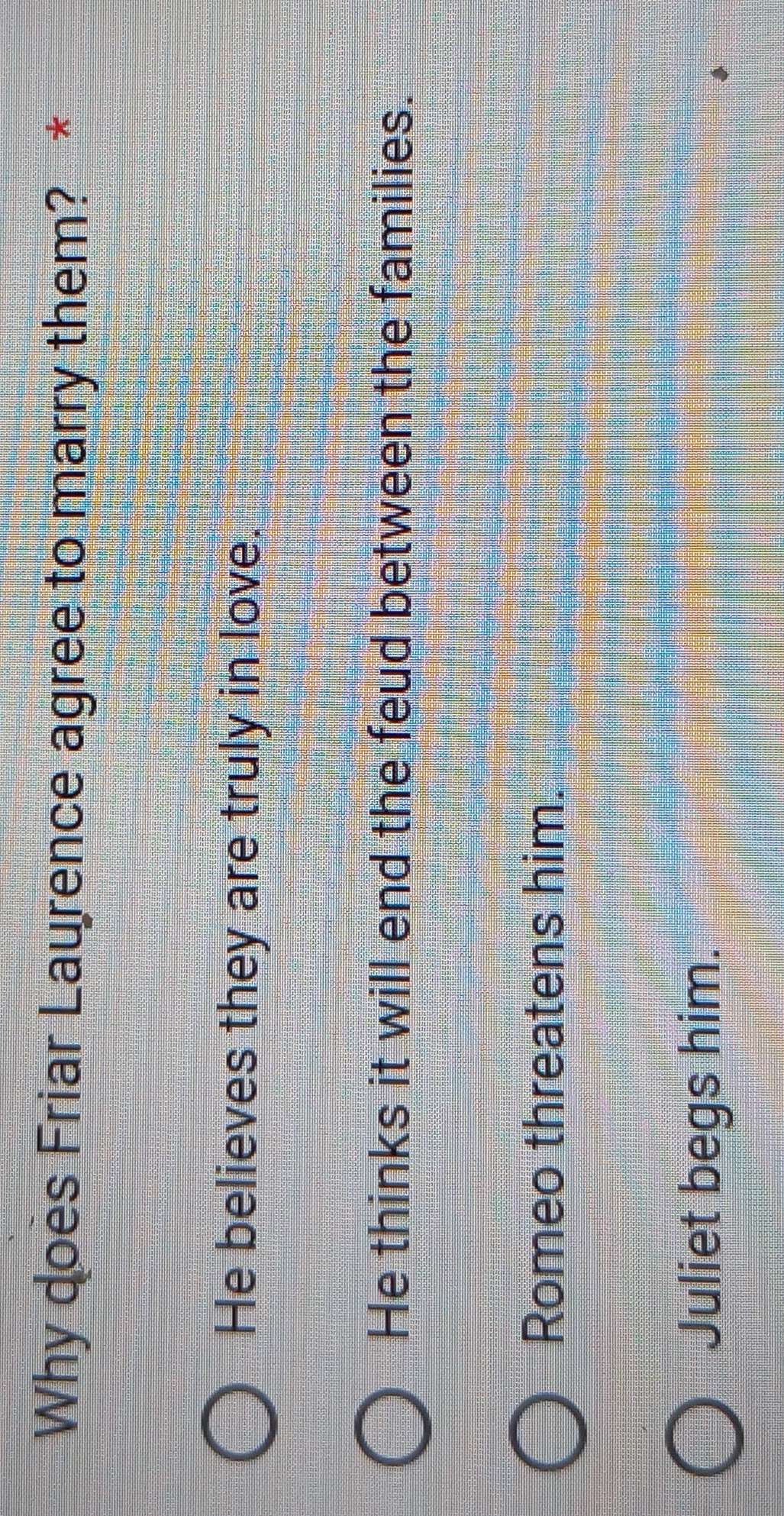 Why does Friar Laurence agree to marry them? *
He believes they are truly in love.
He thinks it will end the feud between the families.
Romeo threatens him.
Juliet begs him.