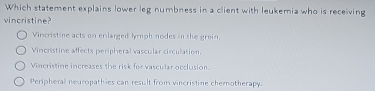 Which statement explains lower leg numbness in a client with leukemia who is receiving
vincristine?
Vincristine acts on enlarged lymph nodes in the groin.
Vincristine affects peripheral vascular circulation.
Vincristine increases the risk for vascular occlusion.
Peripheral neuropathies can result from vincristine chemotherapy.