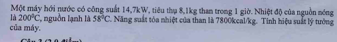 Một máy hới nước có công suất 14, 7kW, tiêu thụ 8, 1kg than trong 1 giờ. Nhiệt độ của nguồn nóng 
là 200°C , nguồn lạnh là 58°C. Năng suất tỏa nhiệt của than là 7800kcal/kg. Tính hiệu suất lý tưởng 
của máy.