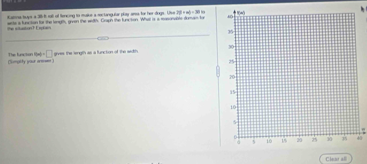 Katsna buys a 38-ft roll of fencing to make a rectangular play area for her dogs. Use 2(l+w)=38
wists a function for the length, given the width. Graph the function. What is a reasonable domain for 
the situation? Explain.
The function f(m)=□ gives the length as a function of the width.
(Simplity your arewer) 
w
0
Clear all