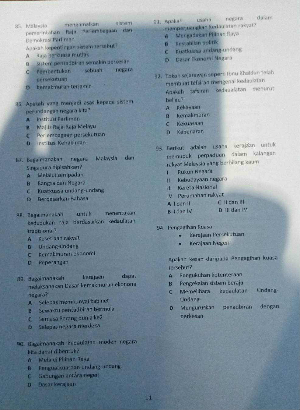 Malaysia mengamalkan sistem 91. Apakah usaha  negara
pemerintahan Raja Perlembagaan dan memperjuangkan kedaulatan rakyat?
Demokrasi Parlimen A Mengadakan Pilihan Raya
Apakah kepentingan sistem tersebut? B Kestabilan politik
A Raja berkuasa mutlak C Kuatkuasa undang-undang
B Sistem pentadbiran semakin berkesan D Dasar Ekonomi Negara
C Pembentukan sebuah negara
persekutuan 92. Tokoh sejarawan seperti Ibnu Khaldun telah
D Kemakmuran terjamin membuat tafsiran mengenai kedaulatan
Apakah tafsiran kedaualatan menurut
86. Apakah yang menjadi asas kepada sistem beliau?
perundangan negara kita? A Kekayaan
A Institusi Parlimen B Kemakmuran
B Majlis Raja-Raja Melayu C Kekuasaan
C Perlembagaan persekutuan D Kebenaran
D Institusi Kehakiman
93. Berikut adalah usaha kerajaan untuk
87. Bagaimanakah negara Malaysia dan memupuk perpaduan dalam kalangan
Singapura dipisahkan? rakyat Malaysia yang berbilang kaum
A Melalui sempadan I Rukun Negara
B Bangsa dan Negara II Kebudayaan negara
C Kuatkuasa undang-undang III Kereta Nasional
D Berdasarkan Bahasa IV Perumahan rakyat
A I dan II C II dan III
88. Bagaimanakah untuk menentukan B I dan IV D III dan IV
kedudukan raja berdasarkan kedaulatan
tradisional? 94. Pengagihan Kuasa
A Kesetiaan rakyat Kerajaan Persekutuan
Kerajaan Negeri
B Undang-undang
C Kemakmuran ekonomi
D Peperangan Apakah kesan daripada Pengagihan kuasa
tersebut?
89. Bagaimanakah kerajaan dapat A Pengukuhan ketenteraan
melaksanakan Dasar kemakmuran ekonomi B Pengekalan sistem beraja
negara? C Memelihara kedaulatan Undang-
A Selepas mempunyai kabinet Undang
B Sewaktu pentadbiran bermula D Menguruskan penadbiran dengan
C Semasa Perang dunia ke2 berkesan
D Selepas negara merdeka
90. Bagaimanakah kedaulatan moden negara
kita dapat dibentuk?
A Melalui Pilihan Raya
B Penguatkuasaan undang-undang
C Gabungan antåra negeri
D Dasar kerajaan
11