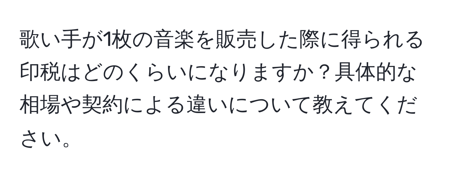 歌い手が1枚の音楽を販売した際に得られる印税はどのくらいになりますか？具体的な相場や契約による違いについて教えてください。