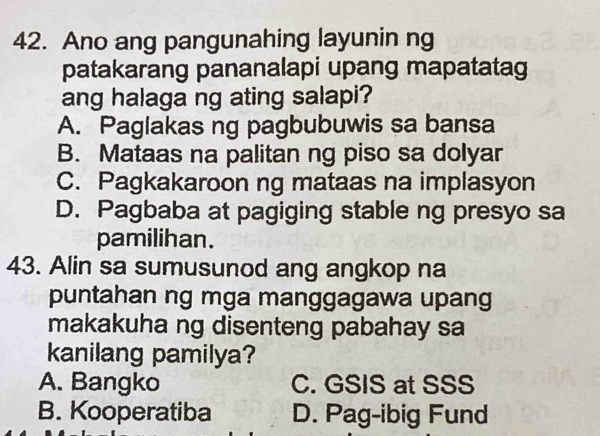 Ano ang pangunahing layunin ng
patakarang pananalapi upang mapatatag
ang halaga ng ating salapi?
A. Paglakas ng pagbubuwis sa bansa
B. Mataas na palitan ng piso sa dolyar
C. Pagkakaroon ng mataas na implasyon
D. Pagbaba at pagiging stable ng presyo sa
pamilihan.
43. Alin sa sumusunod ang angkop na
puntahan ng mga manggagawa upang
makakuha ng disenteng pabahay sa
kanilang pamilya?
A. Bangko C. GSIS at SSS
B. Kooperatiba D. Pag-ibig Fund