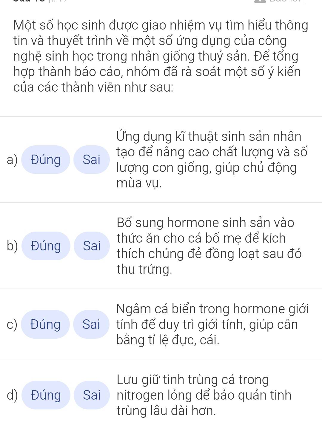 Một số học sinh được giao nhiệm vụ tìm hiểu thông
tin và thuyết trình về một số ứng dụng của công
nghệ sinh học trong nhân giống thuỷ sản. Để tổng
hợp thành báo cáo, nhóm đã rà soát một số ý kiến
của các thành viên như sau:
Ứng dụng kĩ thuật sinh sản nhân
a) Đúng Sai tạo để nâng cao chất lượng và số
lượng con giống, giúp chủ động
mùa vụ.
Bổ sung hormone sinh sản vào
thức ăn cho cá bố mẹ để kích
b) Đúng Sai thích chúng đẻ đồng loạt sau đó
thu trứng.
Ngâm cá biển trong hormone giới
c) Đúng Sai tính để duy trì giới tính, giúp cân
bằng tỉ lệ đực, cái.
Lưu giữ tinh trùng cá trong
d) Đúng Sai nitrogen lỏng dể bảo quản tinh
trùng lâu dài hơn.