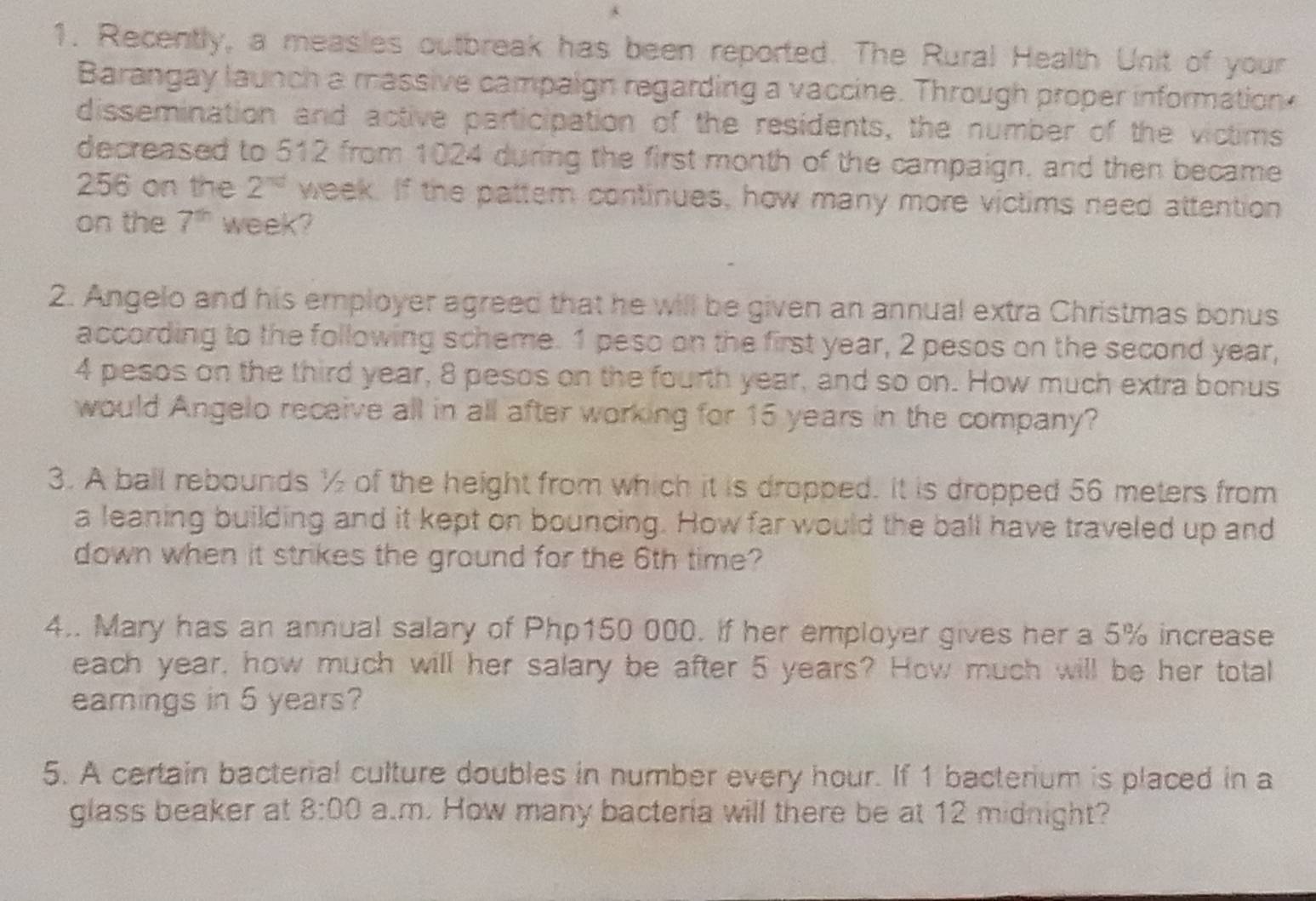 Recently, a measies outbreak has been reported. The Rural Health Unit of your 
Barangay launch a massive campaign regarding a vaccine. Through proper information 
dissemination and active participation of the residents, the number of the victims 
decreased to 512 from 1024 during the first month of the campaign, and then became
256 on the 2^(nd) week. If the pattem continues, how many more victims need attention 
on the 7^(th) week? 
2. Angelo and his employer agreed that he will be given an annual extra Christmas bonus 
according to the following scheme. 1 peso on the first year, 2 pesos on the second year,
4 pesos on the third year, 8 pesos on the fourth year, and so on. How much extra bonus 
would Angelo receive all in all after working for 15 years in the company? 
3. A ball rebounds ½ of the height from which it is dropped. It is dropped 56 meters from 
a leaning building and it kept on bouncing. How far would the ball have traveled up and 
down when it strikes the ground for the 6th time? 
4.. Mary has an annual salary of Php150 000. If her employer gives her a 5% increase 
each year, how much will her salary be after 5 years? How much will be her total 
eamings in 5 years? 
5. A certain bacterial culture doubles in number every hour. If 1 bacterium is placed in a 
glass beaker at 8:00 a.m. How many bacteria will there be at 12 midnight?