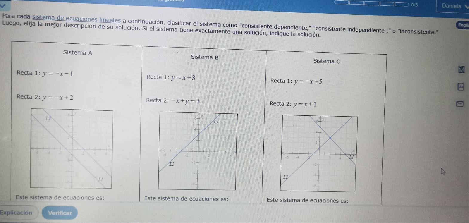 0/5 Daniela 
Para cada sistema de ecuaciones lineales a continuación, clasificar el sistema como "consistente dependiente," "consistente independiente ," o "inconsistente." 
Luego, elija la mejor descripción de su solución. Si el sistema tiene exactamente una solución, indique la solución. 
Sistema A Sistema B 
Sistema C 
Recta 1:y=-x-1 Recta 1:y=x+3 1:y=-x+5
Recta 
Recta 2: y=-x+2 2:-x+y=3 2:y=x+1
Recta 
Recta 

Este sistema de ecuaciones es: Este sistema de ecuaciones es: Este sistema de ecuaciones es: 
Explicación Verificar