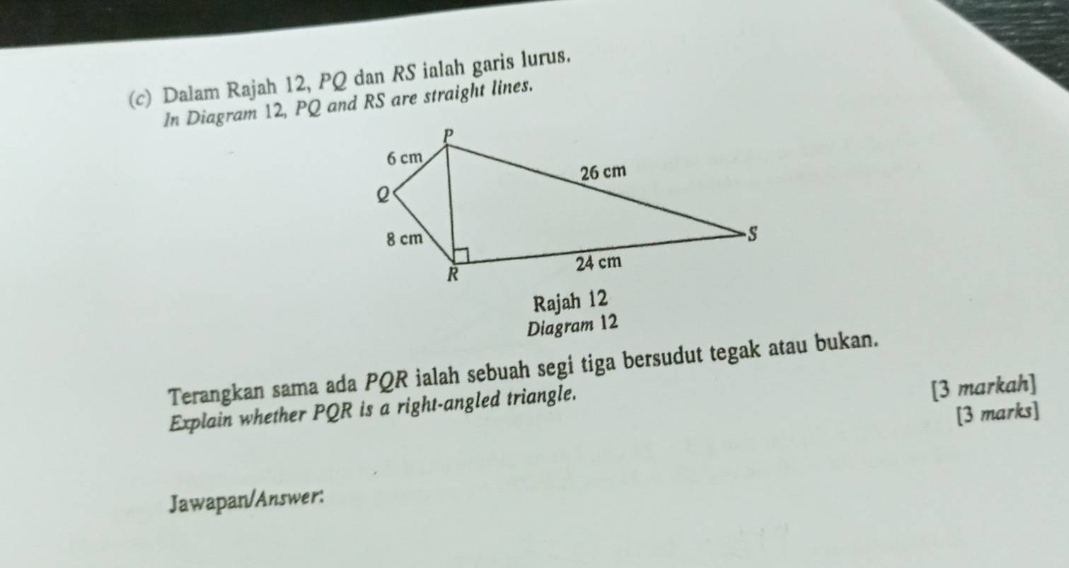 Dalam Rajah 12, PQ dan RS ialah garis lurus. 
In Diagram 12, PQ and RS are straight lines. 
Rajah 12 
Diagram 12 
Terangkan sama ada PQR ialah sebuah segi tiga bersudut tegak atau bukan. 
Explain whether PQR is a right-angled triangle. 
[3 markah] 
[3 marks] 
Jawapan/Answer: