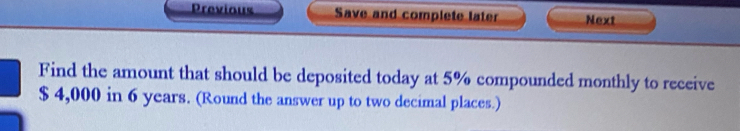 Previous Save and complete later Next 
Find the amount that should be deposited today at 5% compounded monthly to receive
$ 4,000 in 6 years. (Round the answer up to two decimal places.)