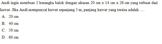 Andi ingin membuat 2 kerangka balok dengan ukuran 20cm* 14cm* 26cm yang terbuat dari
kawat. Jika Andi mempunyai kawat sepanjang 5 m, panjang kawat yang tersisa adalah ....
A. 20 cm
B. 40 cm
C. 50 cm
D. 60 cm