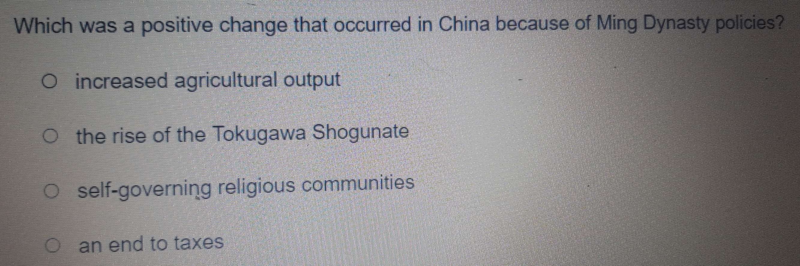 Which was a positive change that occurred in China because of Ming Dynasty policies?
increased agricultural output
the rise of the Tokugawa Shogunate
self-governing religious communities
an end to taxes