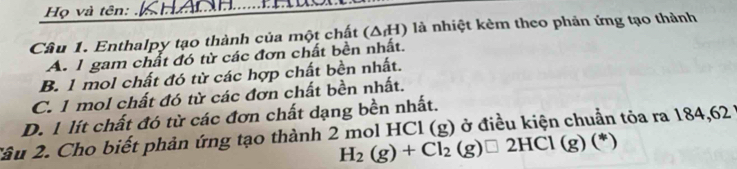 Họ và tên:
Cầu 1. Enthalpy tạo thành của một chất (△ _fH) là nhiệt kèm theo phản ứng tạo thành
A. 1 gam chất đó từ các đơn chất bền nhất.
B. 1 mol chất đó từ các hợp chất bền nhất.
C. 1 mol chất đó từ các đơn chất bền nhất.
D. 1 lít chất đó từ các đơn chất dạng bền nhất.
Xâu 2. Cho biết phản ứng tạo thành 2 mol HCl (g) ở điều kiện chuẩn tỏa ra 184,62
H_2(g)+Cl_2(g)□ 2HCl(g)(*)