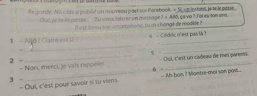 iptets t otatoynt con te battute bate. 
Regarde, Nicolas a publié un nouveau post sur Facebook. • Si, un instant, je te le passe. 
Qui, je te la passe. > Tu veux laisser un message ? • Allô, ça va ? J'ai eu ton sms. 
Il est beau ton smartphone, tu as changé de modèle ? 
_ 
1 - Aljô ! Clafre est là 7 4 - Cédric n'est pas là ? 
、 

5 - 
_ 
2 - 
- Non, merci, je vais rappeler. - Oui, c’est un cadeau de mes parents. 
6 - 
3 - 
- Oui, c’est pour savoir si tu viens. - Ah bon ? Montre-moi son post...