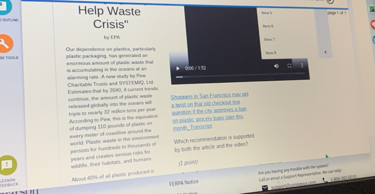 Help Waste itern 5 page 1 of 1 
E OUTLINE Crisis'' Mam 6 
by EPA 
1tem 7 
Our dependence on plastics, particularly 
SE TOOLS plastic packaging, has generated an 1tem 8 ( 
enormous amount of plastic waste that 
is accumulating in the oceans at an 0:00 / 1:52 
alarming rate. A new study by Pew 
Charitable Trusts and SYSTEMIQ, Ltd. 
Estimates that by 2040, if current trends 
continue, the amount of plastic waste 
released globally into the oceans will Shoppers in San Francisco may get 
triple to nearly 32 million tons per year. a twist on that old checkout line 
According to Pew, this is the equivalent question if the city approves a ban 
of dumping 110 pounds of plastic on on plastic grocery bags later this 
every meter of coastline around the month _Transcript 
world. Plastic waste in the environmen 
persists for hundreds to thousands of Which recommendation is supported 
! years and creates serious risks for by both the article and the video? 
wildlife, their habitats, and humans. 
Are you having any trouble with the system? 
edback LESSON 
About 40% of all plastic produced is (1 point) 
Call or email a Support Representative. We can help! 
support@ connexus.com 1-800-382-6010 
FERPA Notice