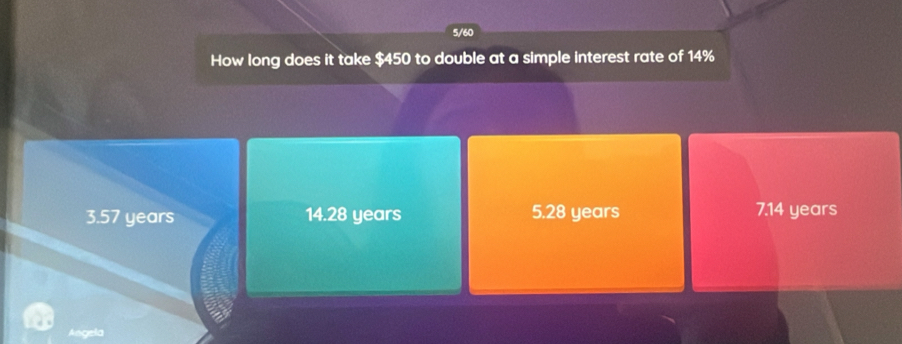 5/60
How long does it take $450 to double at a simple interest rate of 14%
3.57 years 14.28 years 5.28 years 7.14 years
Angela