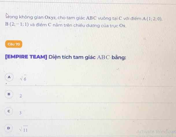 Wong không gian Oxyz, cho tam giác ABC vuông tại C với điểm A(1;2;0),
B(2;-1;1) và điểm C năm trên chiều dương của trục Ox.
Câu 70
[EMPIRE TEAM] Diện tích tam giác ABC bằng:
A sqrt(6)
B 2
C 3
D sqrt(11)
Activate Windows