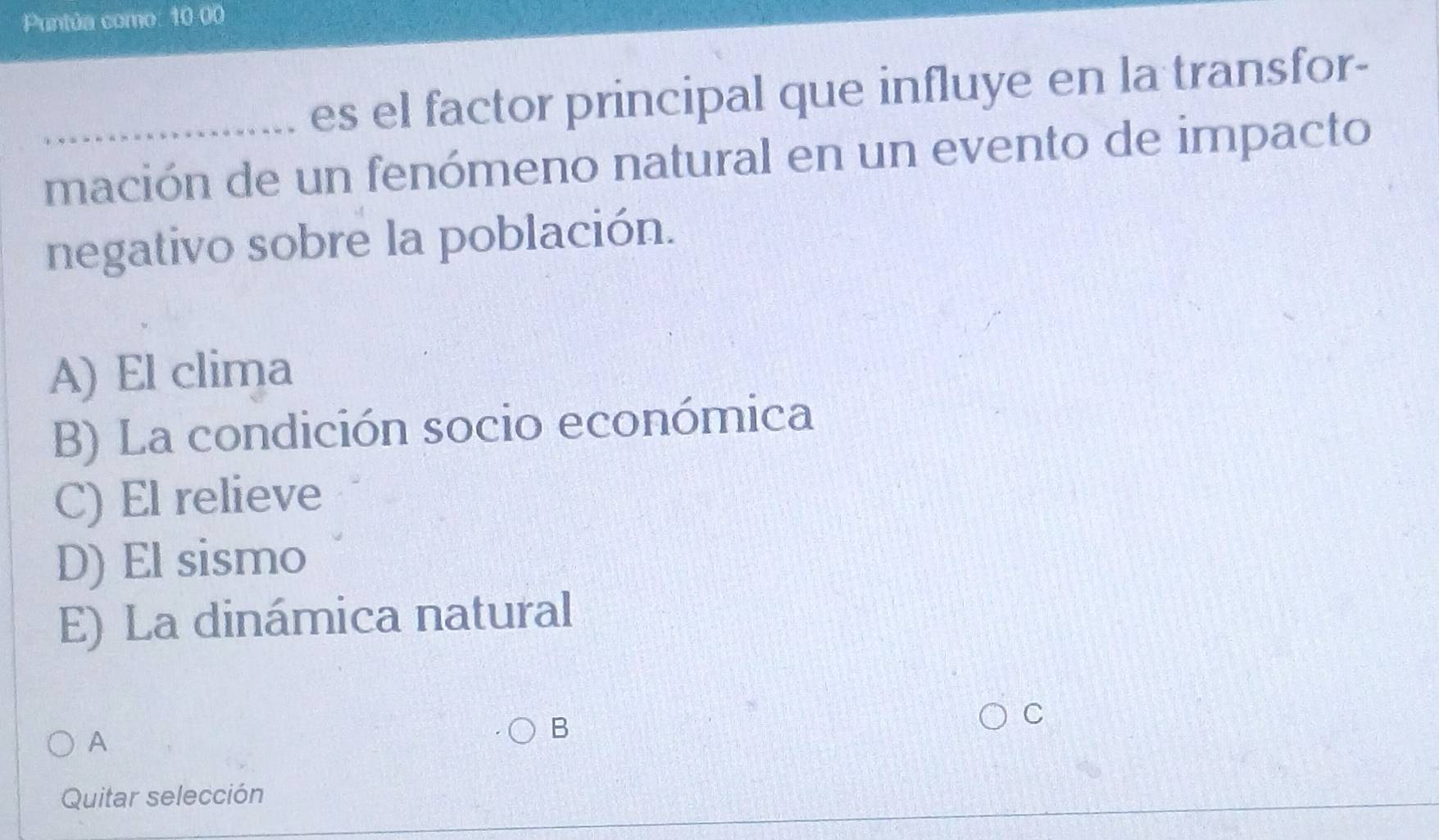 Puntúa como: 10-00
es el factor principal que influye en la transfor-
_mación de un fenómeno natural en un evento de impacto
negativo sobre la población.
A) El clima
B) La condición socio económica
C) El relieve
D) El sismo
E) La dinámica natural
C
A
B
Quitar selección