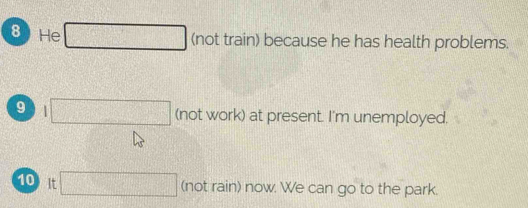 He □ (not train) because he has health problems. 
9 1□ (not work) at present. I'm unemployed. 
10 It □ (not rain) now. We can go to the park.