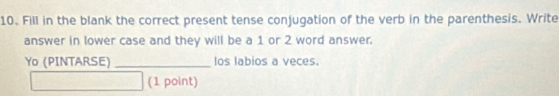 Fill in the blank the correct present tense conjugation of the verb in the parenthesis. Write 
answer in lower case and they will be a 1 or 2 word answer. 
Yo (PINTARSE) _los labios a veces. 
(1 point)