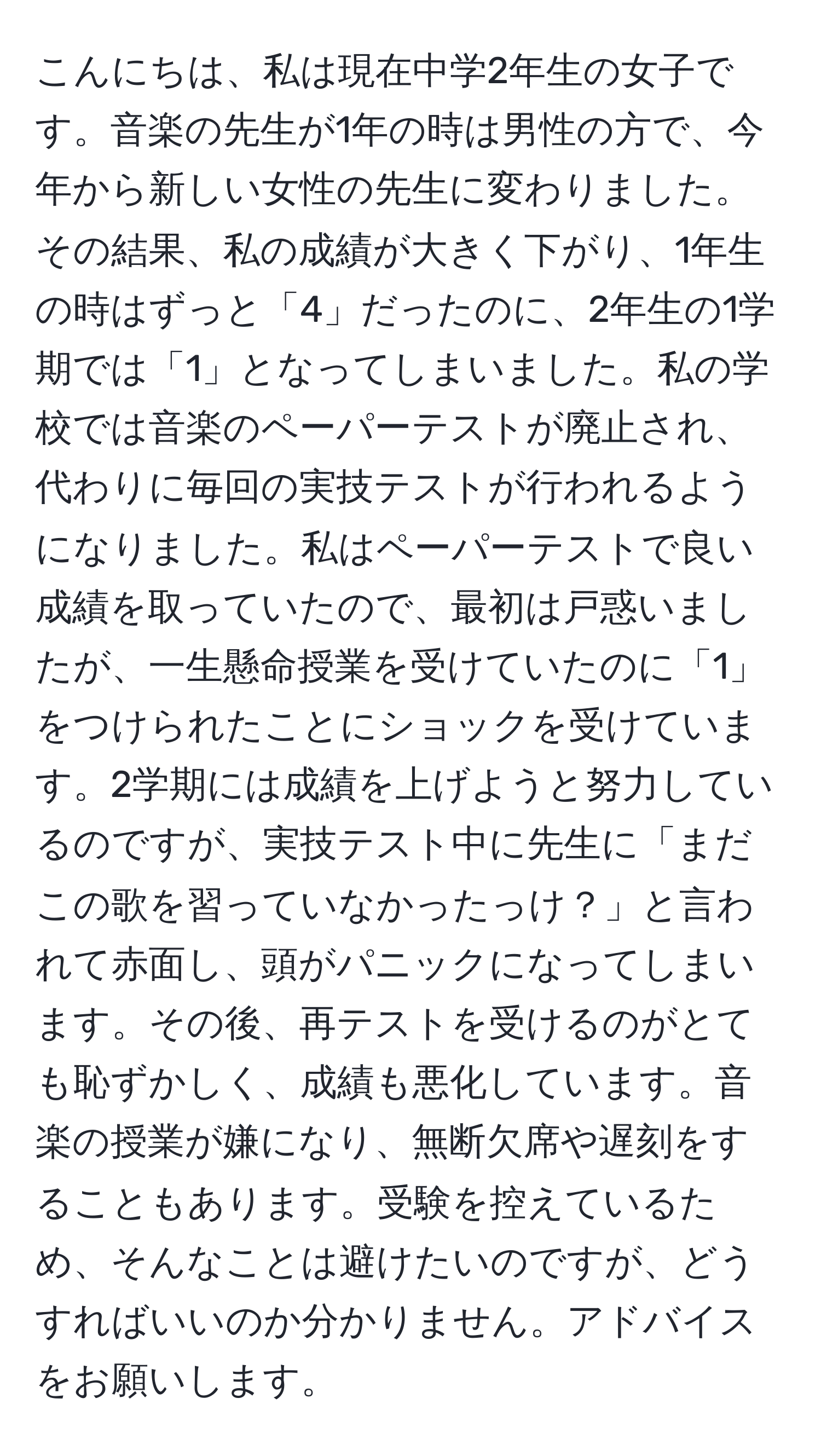 こんにちは、私は現在中学2年生の女子です。音楽の先生が1年の時は男性の方で、今年から新しい女性の先生に変わりました。その結果、私の成績が大きく下がり、1年生の時はずっと「4」だったのに、2年生の1学期では「1」となってしまいました。私の学校では音楽のペーパーテストが廃止され、代わりに毎回の実技テストが行われるようになりました。私はペーパーテストで良い成績を取っていたので、最初は戸惑いましたが、一生懸命授業を受けていたのに「1」をつけられたことにショックを受けています。2学期には成績を上げようと努力しているのですが、実技テスト中に先生に「まだこの歌を習っていなかったっけ？」と言われて赤面し、頭がパニックになってしまいます。その後、再テストを受けるのがとても恥ずかしく、成績も悪化しています。音楽の授業が嫌になり、無断欠席や遅刻をすることもあります。受験を控えているため、そんなことは避けたいのですが、どうすればいいのか分かりません。アドバイスをお願いします。