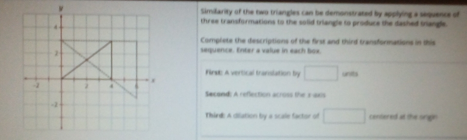 Similarity of the two triangles can be demonstrated by applying a sequence of 
three transformations to the solid triangle to produce the dashed triangle. 
Complete the descriptions of the first and third transformations in this 
sequence. Enter a value in each box. 
Find: A vertical translation by □ units 
Second: A reflection across the x-axis 
Third: A dilation by a scale factor of □ centered at the ongin