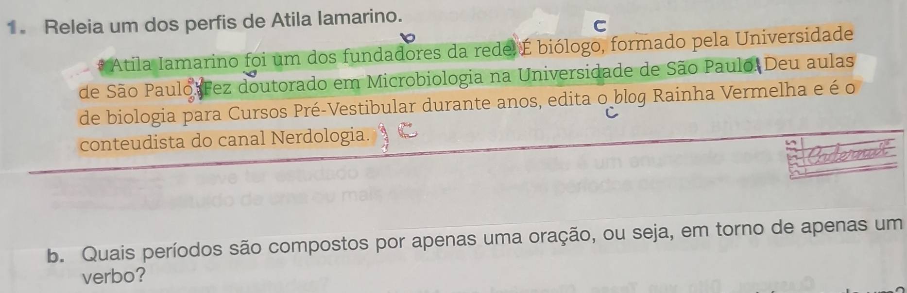 Releia um dos perfis de Atila lamarino. 
C 
Atila Iamarino foi um dos fundadores da redel É biólogo, formado pela Universidade 
de São Paulo Fez doutorado em Microbiologia na Universidade de São Paulo. Deu aulas 
de biologia para Cursos Pré-Vestibular durante anos, edita o blog Rainha Vermelha e é o 
conteudista do canal Nerdologia. 
b. Quais períodos são compostos por apenas uma oração, ou seja, em torno de apenas um 
verbo?