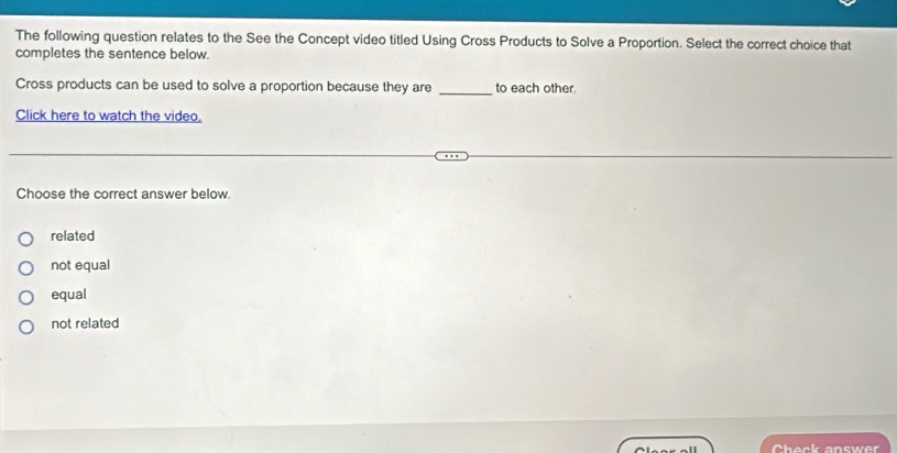 The following question relates to the See the Concept video titled Using Cross Products to Solve a Proportion. Select the correct choice that
completes the sentence below.
Cross products can be used to solve a proportion because they are _to each other.
Click here to watch the video,
Choose the correct answer below.
related
not equal
equal
not related
Check answer