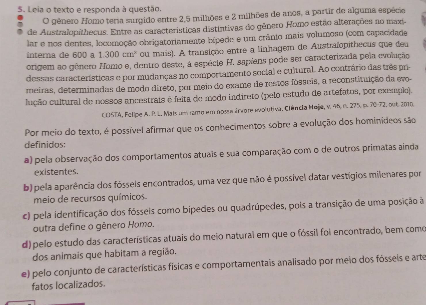 Leia o texto e responda à questão.
O gênero Homo teria surgido entre 2,5 milhões e 2 milhões de anos, a partir de alguma espécie
de Australopithecus. Entre as características distintivas do gênero Homo estão alterações no maxi-
lar e nos dentes, locomoção obrigatoriamente bípede e um crânio mais volumoso (com capacidade
interna de 600 a 1.300cm^3 ou mais). A transição entre a linhagem de Australopithecus que deu
origem ao gênero Homo e, dentro deste, à espécie H. sapiens pode ser caracterizada pela evolução
dessas características e por mudanças no comportamento social e cultural. Ao contrário das três pri-
meiras, determinadas de modo direto, por meio do exame de restos fósseis, a reconstituição da evo-
lução cultural de nossos ancestrais é feita de modo indireto (pelo estudo de artefatos, por exemplo).
COSTA, Felipe A. P. L. Mais um ramo em nossa árvore evolutiva. Ciência Hoje, v. 46, n. 275, p. 70-72, out. 2010.
Por meio do texto, é possível afirmar que os conhecimentos sobre a evolução dos hominídeos são
definidos:
a) pela observação dos comportamentos atuais e sua comparação com o de outros primatas ainda
existentes.
b) pela aparência dos fósseis encontrados, uma vez que não é possível datar vestígios milenares por
meio de recursos químicos.
c) pela identificação dos fósseis como bípedes ou quadrúpedes, pois a transição de uma posição à
outra define o gênero Homo.
d) pelo estudo das características atuais do meio natural em que o fóssil foi encontrado, bem como
dos animais que habitam a região.
e) pelo conjunto de características físicas e comportamentais analisado por meio dos fósseis e arte
fatos localizados.