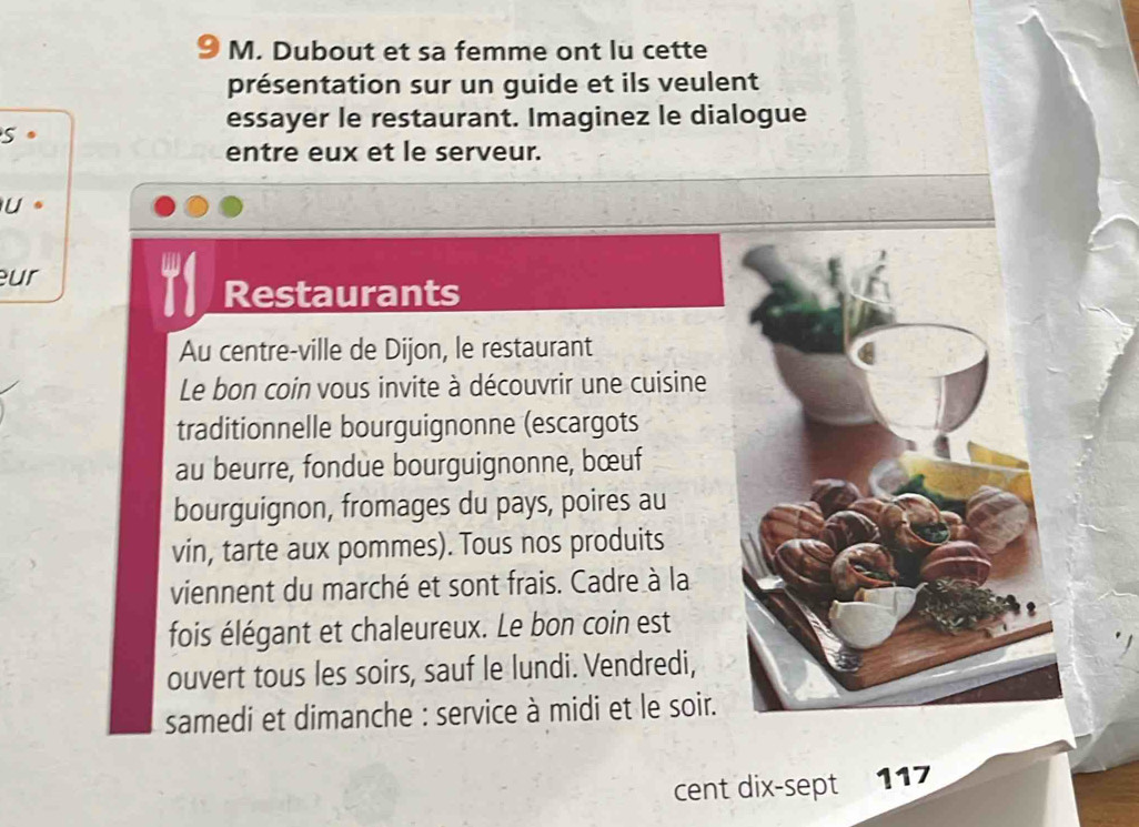 Dubout et sa femme ont lu cette 
présentation sur un guide et ils veulent 
essayer le restaurant. Imaginez le dialogue 
5 
entre eux et le serveur. 
U. 
ur 
Restaurants 
Au centre-ville de Dijon, le restaurant 
Le bon coin vous invite à découvrir une cuisine 
traditionnelle bourguignonne (escargots 
au beurre, fondue bourguignonne, bœuf 
bourguignon, fromages du pays, poires au 
vin, tarte aux pommes). Tous nos produits 
viennent du marché et sont frais. Cadre à la 
fois élégant et chaleureux. Le bon coin est 
ouvert tous les soirs, sauf le lundi. Vendredi, 
samedi et dimanche : service à midi et le soir. 
cent dix-sept 117