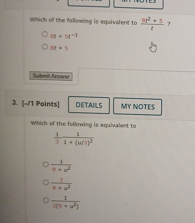 Which of the following is equivalent to  (8t^2+5)/t  ?
8t+5t^(-1)
8t+5
Submit Answer
3. [-/1 Points] DETAILS MY NOTES
Which of the following is equivalent to
 1/3 · frac 11+(u/3)^2
 1/9+u^2 
 3/9+u^2 
 1/3(9+u^2) 