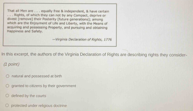 That all Men are . . . equally free & independent, & have certain
. . . Rights, of which they can not by any Compact, deprive or
divest [remove] their Posterity [future generations]; among
which are the Enjoyment of Life and Liberty, with the Means of
acquiring and possessing Property, and pursuing and obtaining
Happiness and Safety.
—Virginia Declaration of Rights, 1776
In this excerpt, the authors of the Virginia Declaration of Rights are describing rights they consider-
(1 point)
natural and possessed at birth
granted to citizens by their government
defined by the courts
protected under religious doctrine