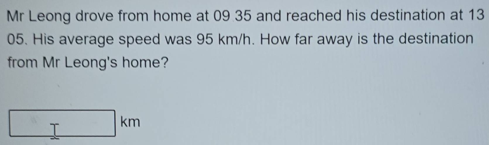 Mr Leong drove from home at 09 35 and reached his destination at 13
05. His average speed was 95 km/h. How far away is the destination 
from Mr Leong's home?
□ km