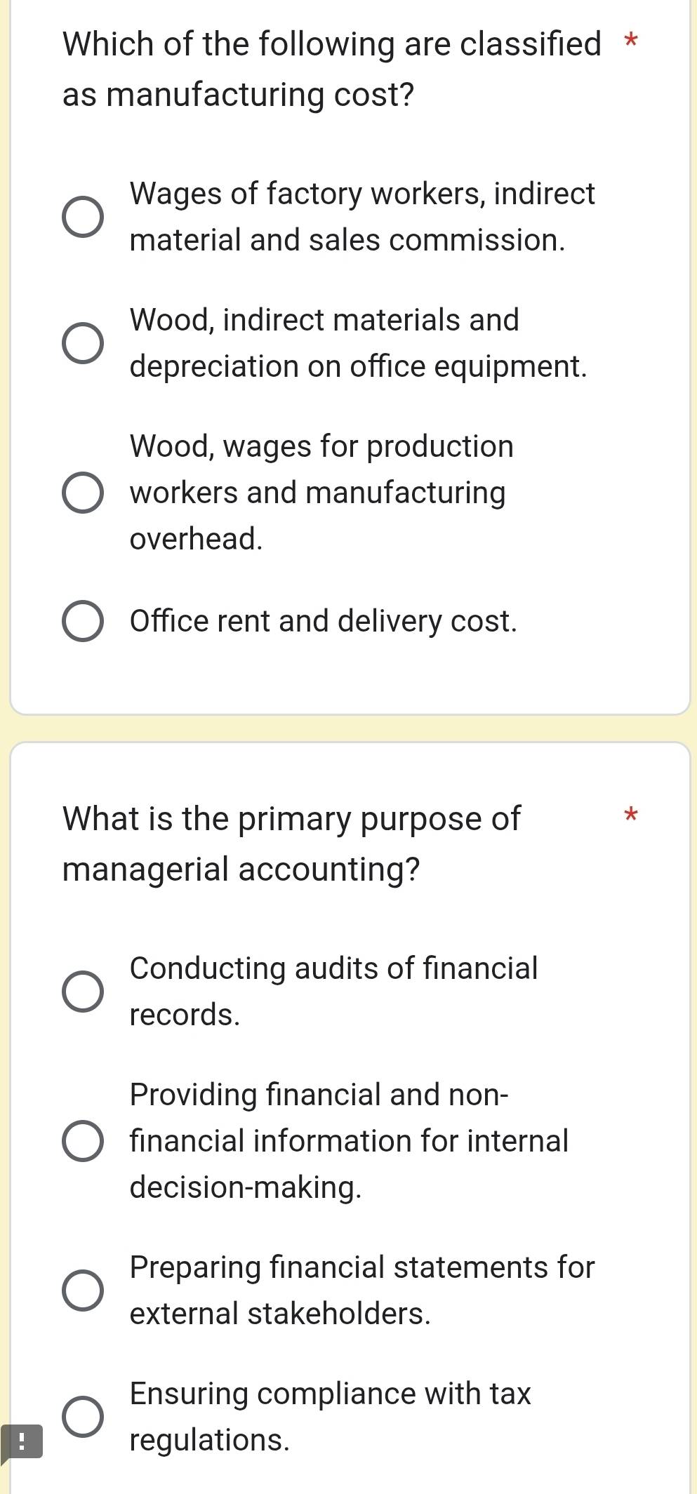 Which of the following are classified *
as manufacturing cost?
Wages of factory workers, indirect
material and sales commission.
Wood, indirect materials and
depreciation on office equipment.
Wood, wages for production
workers and manufacturing
overhead.
Office rent and delivery cost.
What is the primary purpose of
*
managerial accounting?
Conducting audits of financial
records.
Providing financial and non-
financial information for internal
decision-making.
Preparing financial statements for
external stakeholders.
Ensuring compliance with tax
! regulations.