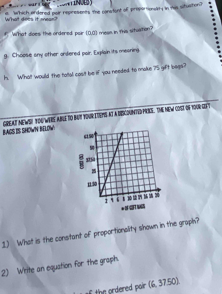 Which ordered pair represents the constant of proportionality in this situation? 
What does it mean? 
f. What does the ordered pair (0,0) mean in this situation? 
g. Choose any other ordered pair. Explain its meaning. 
h. What would the total cost be if you needed to make 75 gift bags? 
GREAT NEWS! YOU WERE ABLE TO BUY YOUR ITEMS AT A DISCOUNTED PRICE. THE NEW COST OF YOUR GIFT 
BAGS IS SHOWN BELOW: 
1) What is the constant of proportionality shown in the graph? 
2) Write an equation for the graph. 
f the ordered pair . (6,37.50