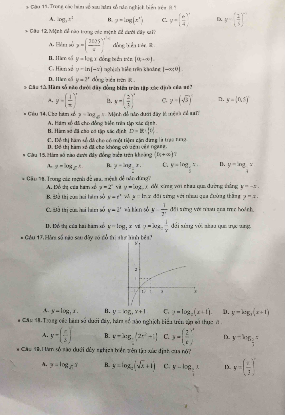 Câu 11.Trong các hàm số sau hàm số nào nghịch biến trên R ?
A. log _3x^2 B. y=log (x^3) C. y=( e/4 )^x D. y=( 2/5 )^-x
* Câu 12.Mệnh đề nào trong các mệnh đề dưới đây sai?
A. Hàm số y=( 2025/π  )^x^2+1 đồng biến trên R .
B. Hàm số y=log x đồng biển trên (0;+∈fty ).
C. Hàm số y=ln (-x) nghịch biến trên khoảng (-∈fty ;0).
D. Hàm số y=2^x đồng biến trên R .
* Câu 13.Hàm số nào dưới đây đồng biến trên tập xác định của nó?
A. y=( 1/π  )^x B. y=( 2/3 )^x C. y=(sqrt(3))^x D. y=(0,5)^x
Câu 14.Cho hàm số y=log _sqrt(5)x * . Mệnh đề nào dưới đây là mệnh đề sai?
A. Hàm số đã cho đồng biến trên tập xác định.
B. Hàm số đã cho có tập xác định D=Rsurd  0 .
C. Đồ thị hàm số đã cho có một tiệm cận đứng là trục tung.
D. Đồ thị hàm số đã cho không có tiệm cận ngang.
Câu 15.Hàm số nào dưới đây đồng biển trên khoảng (0;+∈fty ) ?
A. y=log _sqrt(3)x. B. y=log __ x. C. y=log _ e/3 x. D. y=log _ 1/4 x.
Câu 16. Trong các mệnh đề sau, mệnh đề nào đúng?
A. Đồ thị của hàm số y=2^x và y=log _2 x đổi xứng với nhau qua đường thắng y=-x.
B. Đồ thị của hai hàm số y=e^x và y=ln x đối xứng với nhau qua đường thắng y=x.
C. Đồ thị của hai hàm số y=2^x và hàm số y= 1/2^x  đối xứng với nhau qua trục hoành.
D. Đồ thị của hai hàm số y=log _2x và y=log _2 1/x  đối xứng với nhau qua trục tung.
* Câu 17.Hàm số nào sau đây có đồ thị như hình bên?
A. y=log _3x. B. y=log _2x+1. C. y=log _2(x+1). D. y=log _3(x+1)
* Câu 18. Trong các hàm số dưới đây, hàm số nào nghịch biến trên tập số thực R .
A. y=( π /3 )^x B. y=log _ π /4 (2x^2+1) C. y=( 2/e )^x D. y=log _ 2/3 x
Câu 19.Hàm số nào dưới đây nghịch biển trên tập xác định của nó?
A. y=log _sqrt(3)x B. y=log _2(sqrt(x)+1) C. y=log _π x D. y=( π /3 )^x