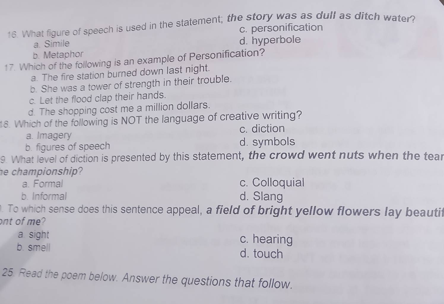 What figure of speech is used in the statement; the story was as dull as ditch water?
c. personification
a. Simile d. hyperbole
b. Metaphor
17. Which of the following is an example of Personification?
a. The fire station burned down last night.
b. She was a tower of strength in their trouble.
c. Let the flood clap their hands.
d. The shopping cost me a million dollars.
18. Which of the following is NOT the language of creative writing?
c. diction
a. Imagery
b. figures of speech d. symbols
9. What level of diction is presented by this statement, the crowd went nuts when the tear
he championship?
a. Formal c. Colloquial
b. Informal d. Slang
. To which sense does this sentence appeal, a field of bright yellow flowers lay beautif
ont of me?
a sight c. hearing
b. smell d. touch
25. Read the poem below. Answer the questions that follow.