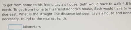 To get from home to his friend Layla's house, Seth would have to walk 4.6 k 
north. To get from home to his friend Kendra's house, Seth would have to w 
due east. What is the straight-line distance between Layla's house and Ken 
necessary, round to the nearest tenth.
kilometers