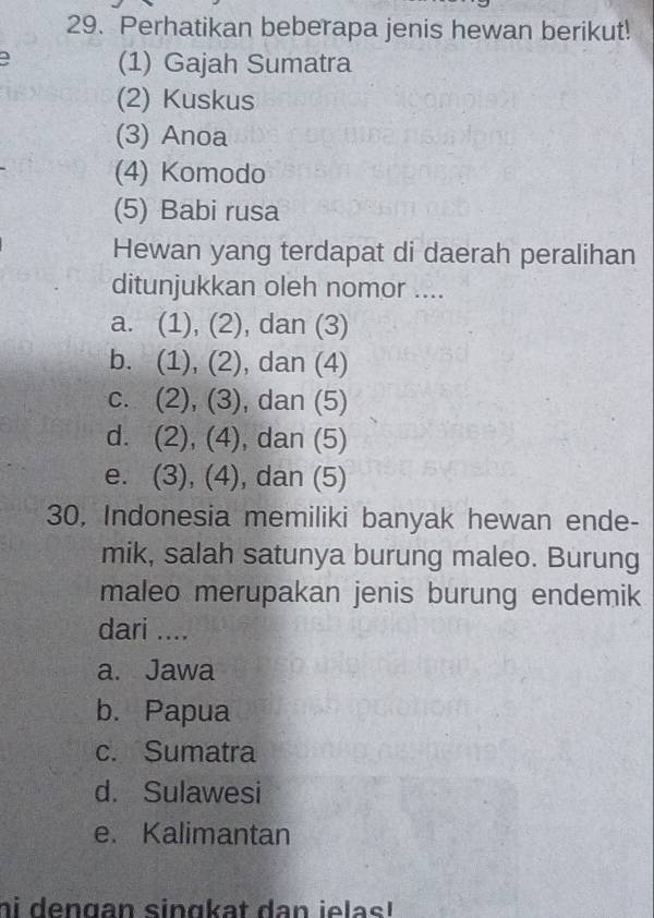 Perhatikan beberapa jenis hewan berikut!
(1) Gajah Sumatra
(2) Kuskus
(3) Anoa
(4) Komodo
(5) Babi rusa
Hewan yang terdapat di daerah peralihan
ditunjukkan oleh nomor ....
a. (1), (2), dan (3)
b. (1), (2), dan (4)
c. (2), (3), dan (5)
d. (2), (4), dan (5)
e. (3), (4), dan (5)
30, Indonesia memiliki banyak hewan ende-
mik, salah satunya burung maleo. Burung
maleo merupakan jenis burung endemik
dari ....
a. Jawa
b. Papua
c. Sumatra
d. Sulawesi
e. Kalimantan
hi dengan singkat dan ielas!